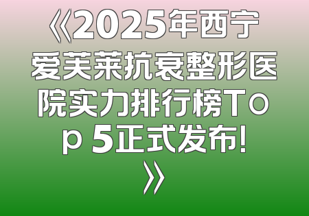 《2025年西宁爱芙莱抗衰整形医院实力排行榜Top 5正式发布！》