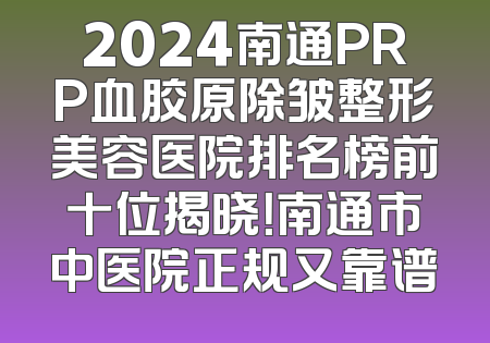 2024南通PRP血胶原除皱整形美容医院排名榜前十位揭晓！南通市中医院正规又靠谱