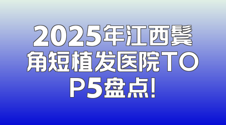 2025年江西鬓角短植发医院TOP5盘点！
