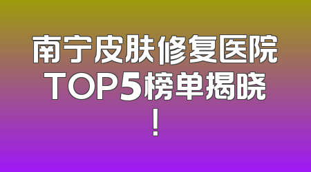 南宁皮肤修复医院TOP5榜单揭晓！