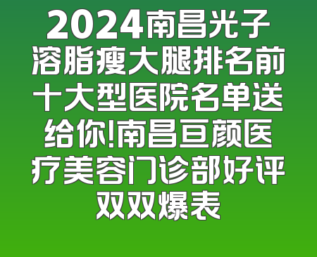 2024南昌光子溶脂瘦大腿排名前十大型医院名单送给你！南昌亘颜医疗美容门诊部好评双双爆表