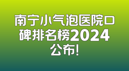 南宁小气泡医院口碑排名榜2024公布！