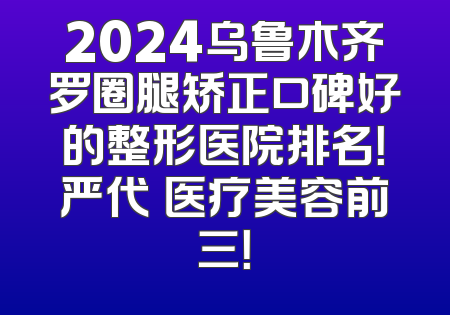 2024乌鲁木齐罗圈腿矫正口碑好的整形医院排名！严代璟医疗美容前三！