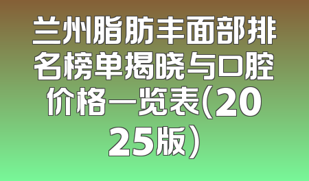 兰州脂肪丰面部排名榜单揭晓与口腔价格一览表（2025版）