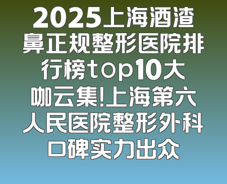 2025上海酒渣鼻正规整形医院排行榜top10大咖云集！上海第六人民医院整形外科口碑实力出众