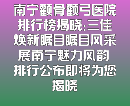南宁颧骨颧弓医院排行榜揭晓：三佳焕新瞩目瞩目风采展南宁魅力风韵 排行公布即将为您揭晓