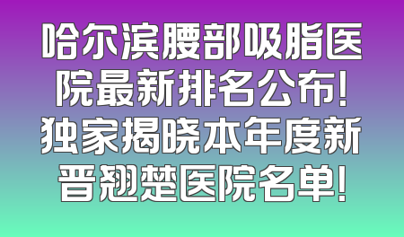 哈尔滨腰部吸脂医院最新排名公布！独家揭晓本年度新晋翘楚医院名单！