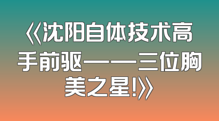 《沈阳自体技术高手前驱——三位胸美之星！》