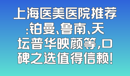 上海医美医院推荐：铂曼、鲁南、天坛普华映颜等，口碑之选值得信赖！