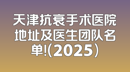 天津抗衰手术医院地址及医生团队名单！(2025)