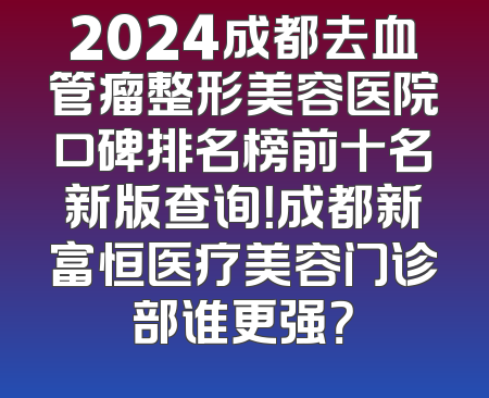 2024成都去血管瘤整形美容医院口碑排名榜前十名新版查询！成都新富恒医疗美容门诊部谁更强？