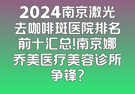 2024南京激光去咖啡斑医院排名前十汇总！南京娜乔美医疗美容诊所争锋？