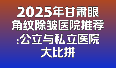 2025年甘肃眼角纹除皱医院推荐：公立与私立医院大比拼