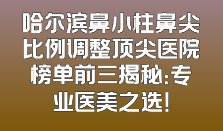 哈尔滨鼻小柱鼻尖比例调整顶尖医院榜单前三揭秘：专业医美之选！