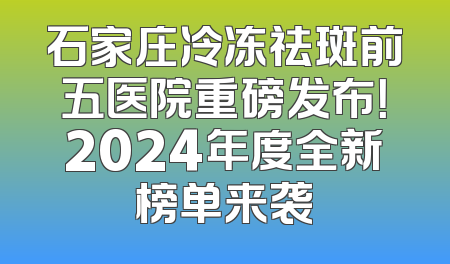 石家庄冷冻祛斑前五医院重磅发布！2024年度全新榜单来袭