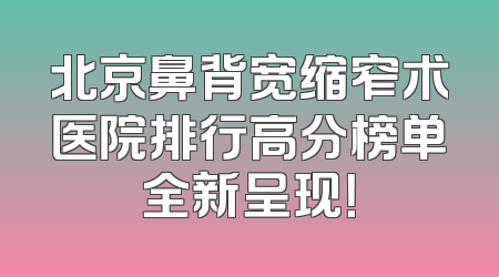 北京鼻背宽缩窄术医院排行高分榜单全新呈现！