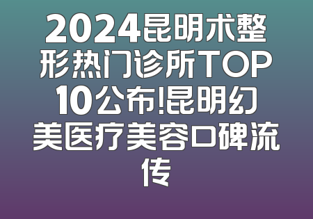 2024昆明术整形热门诊所TOP10公布！昆明幻美医疗美容口碑流传