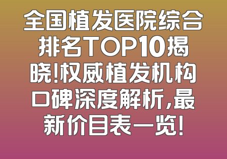 全国植发医院综合排名TOP10揭晓！权威植发机构口碑深度解析，最新价目表一览！
