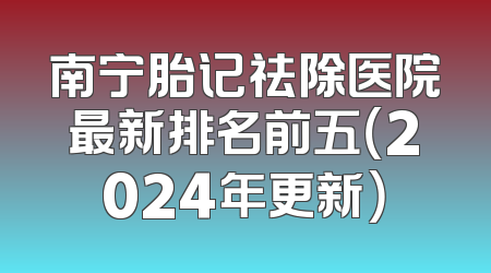 南宁胎记祛除医院最新排名前五（2024年更新）