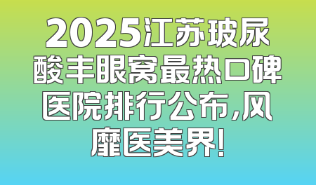 2025江苏玻尿酸丰眼窝最热口碑医院排行公布，风靡医美界！