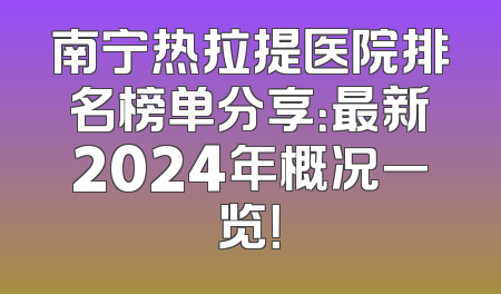 南宁热拉提医院排名榜单分享：最新2024年概况一览！