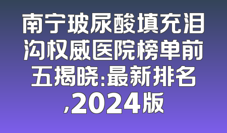 南宁玻尿酸填充泪沟权威医院榜单前五揭晓：最新排名，2024版