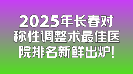 2025年长春对称性调整术最佳医院排名新鲜出炉！