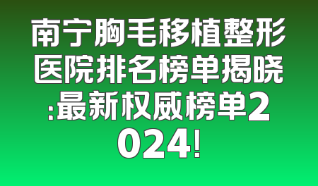 南宁胸毛移植整形医院排名榜单揭晓：最新权威榜单2024！