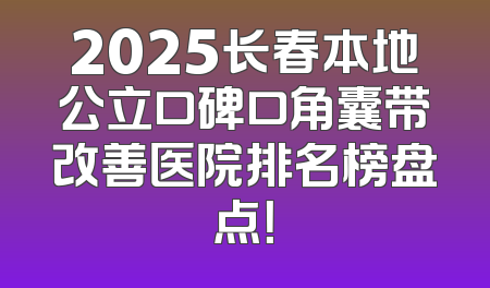 2025长春本地公立口碑口角囊带改善医院排名榜盘点！