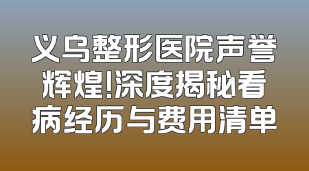 义乌整形医院声誉辉煌！深度揭秘看病经历与费用清单