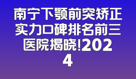南宁下颚前突矫正实力口碑排名前三医院揭晓!2024