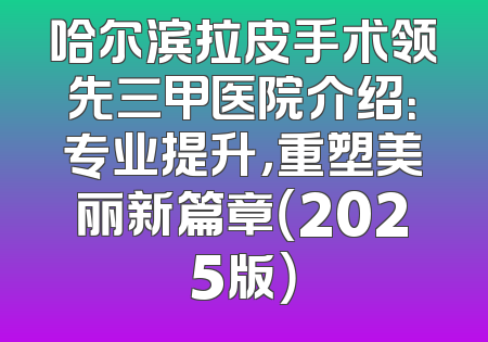哈尔滨拉皮手术领先三甲医院介绍：专业提升，重塑美丽新篇章（2025版）