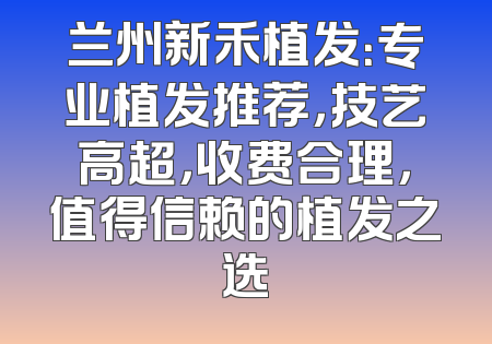 兰州新禾植发：专业植发推荐，技艺高超，收费合理，值得信赖的植发之选