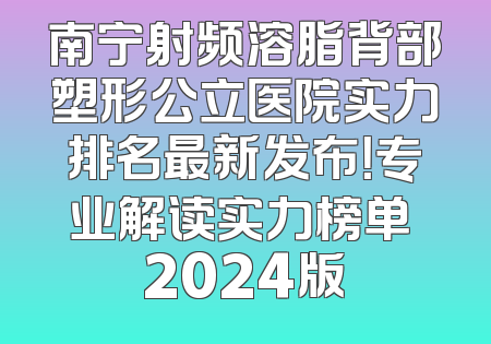 南宁射频溶脂背部塑形公立医院实力排名最新发布！专业解读实力榜单 2024版
