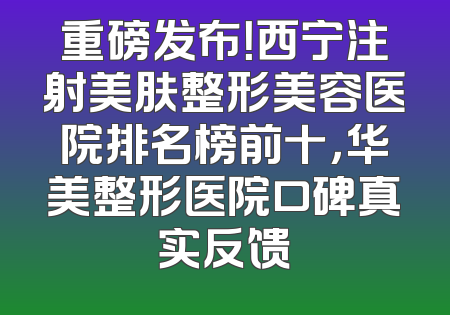重磅发布！西宁注射美肤整形美容医院排名榜前十，华美整形医院口碑真实反馈