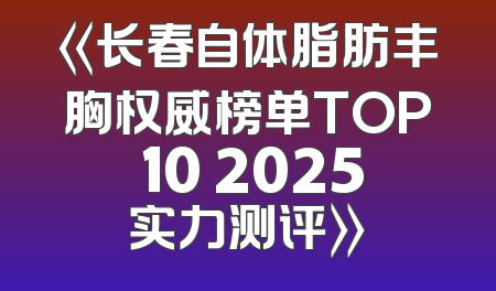 《长春自体脂肪丰胸权威榜单TOP 10 2025实力测评》