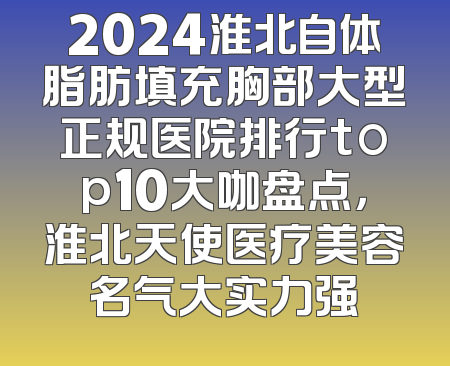 2024淮北自体脂肪填充胸部大型正规医院排行top10大咖盘点，淮北天使医疗美容名气大实力强