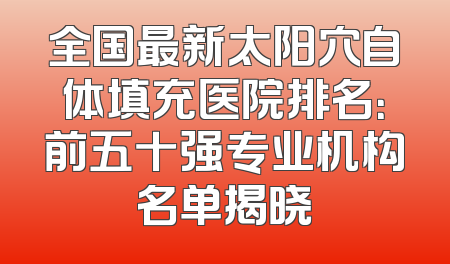 全国最新太阳穴自体填充医院排名：前五十强专业机构名单揭晓