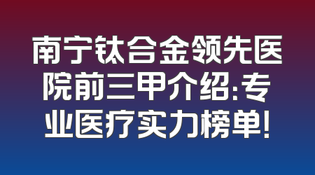 南宁钛合金领先医院前三甲介绍：专业医疗实力榜单！