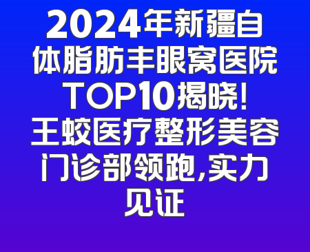 2024年新疆自体脂肪丰眼窝医院TOP10揭晓！王蛟医疗整形美容门诊部领跑，实力见证