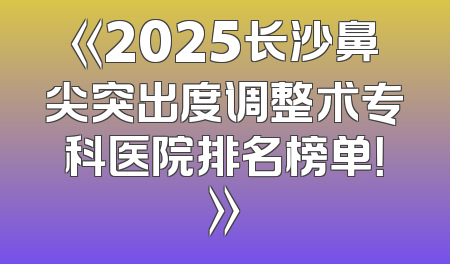 《2025长沙鼻尖突出度调整术专科医院排名榜单！》