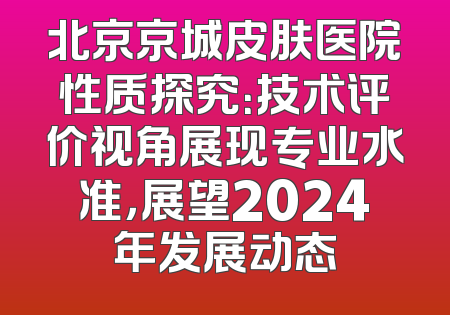北京京城皮肤医院性质探究：技术评价视角展现专业水准，展望2024年发展动态