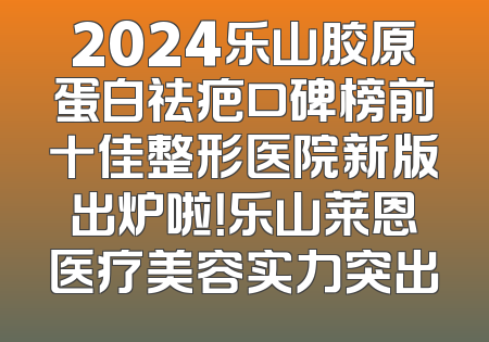 2024乐山胶原蛋白祛疤口碑榜前十佳整形医院新版出炉啦！乐山莱恩医疗美容实力突出
