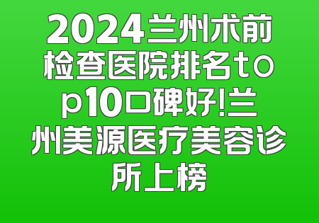 2024兰州术前检查医院排名top10口碑好！兰州美源医疗美容诊所上榜