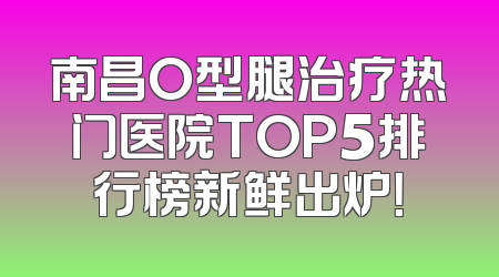 南昌O型腿治疗热门医院TOP5排行榜新鲜出炉！