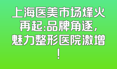 上海医美市场烽火再起：品牌角逐，魅力整形医院激增！
