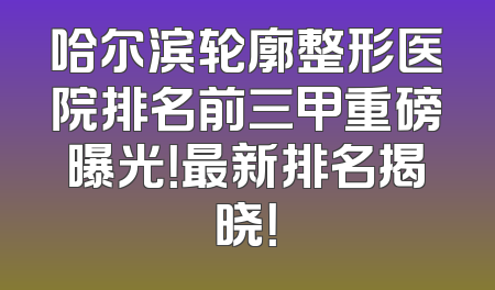 哈尔滨轮廓整形医院排名前三甲重磅曝光！最新排名揭晓！
