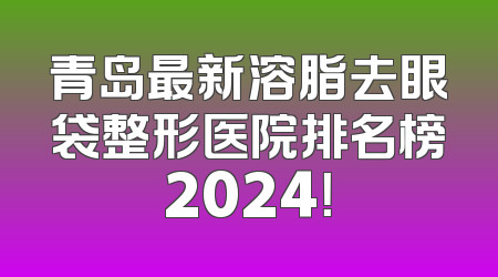 青岛最新溶脂去眼袋整形医院排名榜2024！