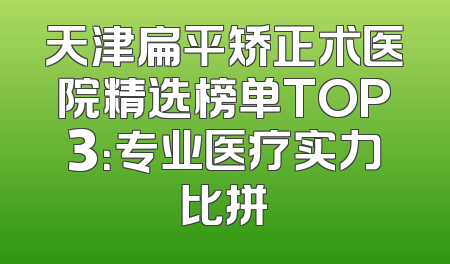 天津扁平矫正术医院精选榜单TOP3：专业医疗实力比拼