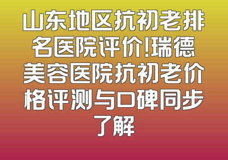 山东地区抗初老排名医院评价！瑞德美容医院抗初老价格评测与口碑同步了解